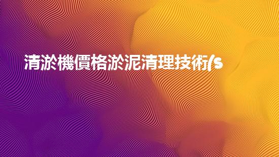 清淤機價格淤泥清理技術(shù)革新：關(guān)鍵技術(shù)突破與工程實踐探索！